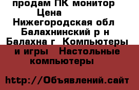 продам ПК монитор › Цена ­ 8 500 - Нижегородская обл., Балахнинский р-н, Балахна г. Компьютеры и игры » Настольные компьютеры   